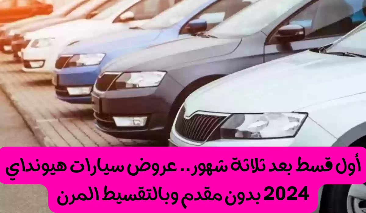 “بدون مقدم وأول قسط بعد 90 يوم”.. احصل الآن على عروض سيارات هيونداي 2024 بتسهيلات غير مسبوقة